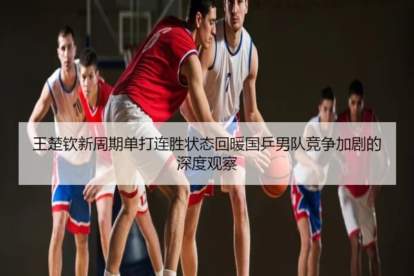 王楚钦新周期单打连胜状态回暖国乒男队竞争加剧的深度观察