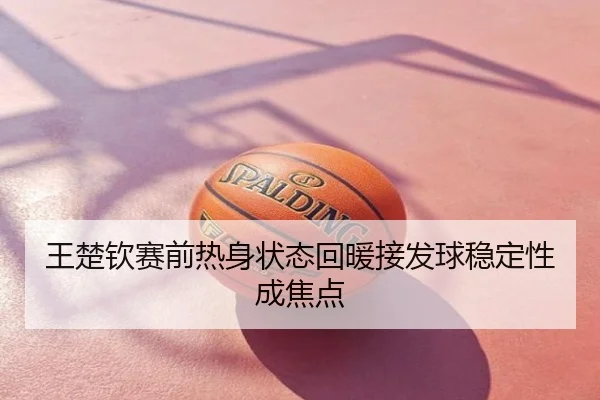 王楚钦赛前热身状态回暖接发球稳定性成焦点