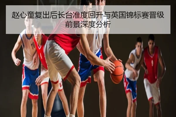 赵心童复出后长台准度回升与英国锦标赛晋级前景深度分析