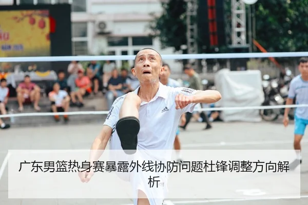 广东男篮热身赛暴露外线协防问题杜锋调整方向解析